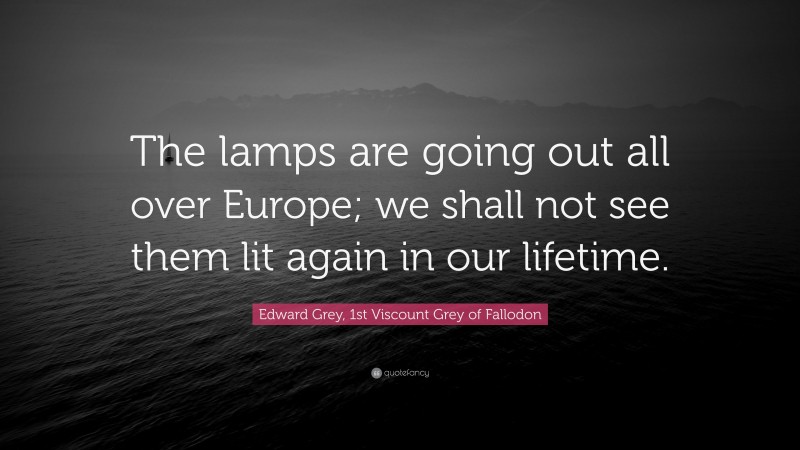 Edward Grey, 1st Viscount Grey of Fallodon Quote: “The lamps are going out all over Europe; we shall not see them lit again in our lifetime.”