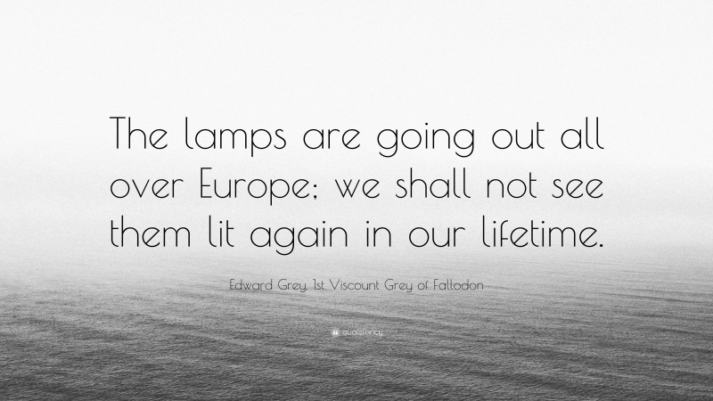 Edward Grey, 1st Viscount Grey of Fallodon Quote: “The lamps are going out all over Europe; we shall not see them lit again in our lifetime.”