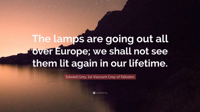 Edward Grey, 1st Viscount Grey of Fallodon Quote: “The lamps are going out all over Europe; we shall not see them lit again in our lifetime.”