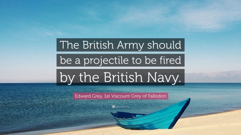 Edward Grey, 1st Viscount Grey of Fallodon Quote: “The British Army should be a projectile to be fired by the British Navy.”