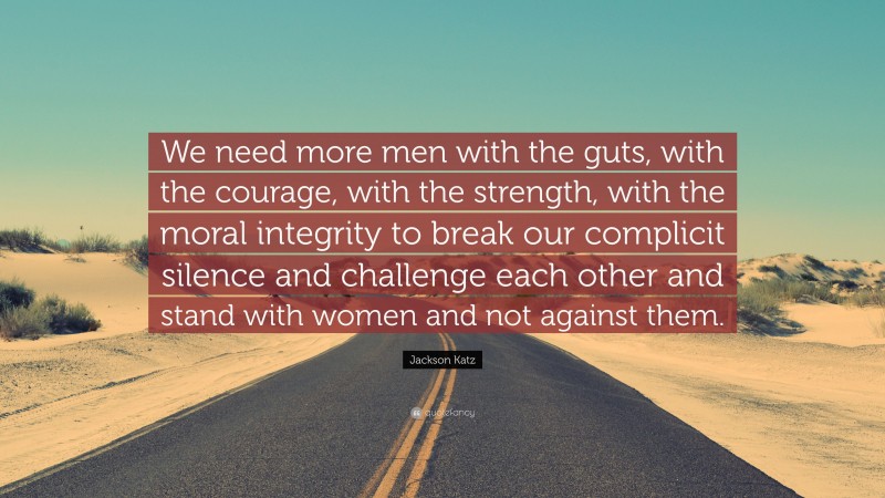 Jackson Katz Quote: “We need more men with the guts, with the courage, with the strength, with the moral integrity to break our complicit silence and challenge each other and stand with women and not against them.”