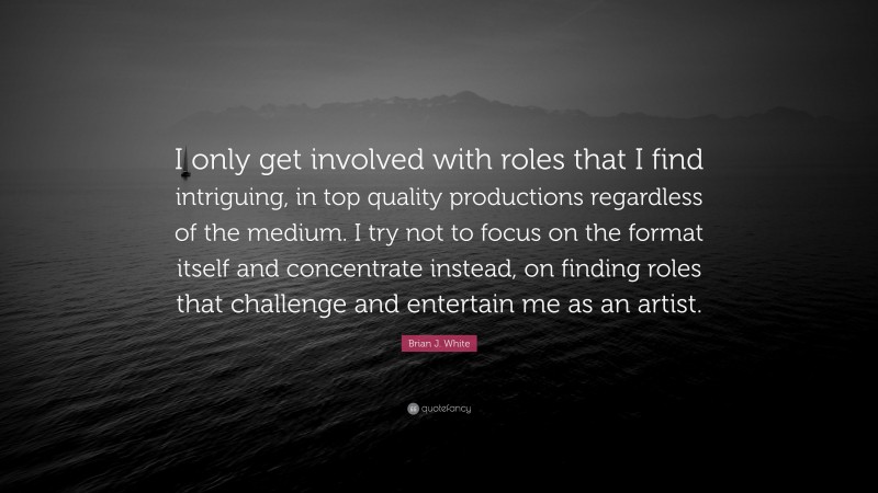 Brian J. White Quote: “I only get involved with roles that I find intriguing, in top quality productions regardless of the medium. I try not to focus on the format itself and concentrate instead, on finding roles that challenge and entertain me as an artist.”