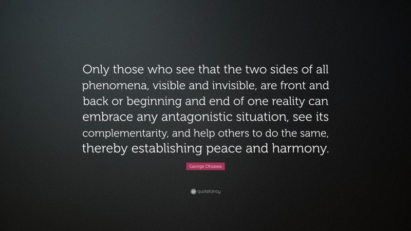 George Ohsawa Quote: “Only those who see that the two sides of all phenomena, visible and invisible, are front and back or beginning and end of one reality can embrace any antagonistic situation, see its complementarity, and help others to do the same, thereby establishing peace and harmony.”