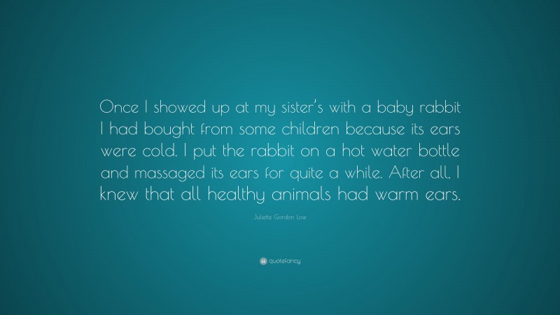 Juliette Gordon Low Quote: “Once I showed up at my sister’s with a baby rabbit I had bought from some children because its ears were cold. I put the rabbit on a hot water bottle and massaged its ears for quite a while. After all, I knew that all healthy animals had warm ears.”