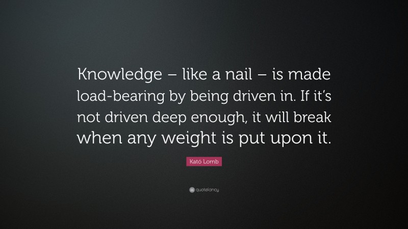 Kató Lomb Quote: “Knowledge – like a nail – is made load-bearing by being driven in. If it’s not driven deep enough, it will break when any weight is put upon it.”
