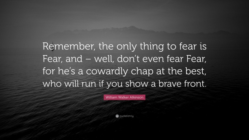 William Walker Atkinson Quote: “Remember, the only thing to fear is Fear, and – well, don’t even fear Fear, for he’s a cowardly chap at the best, who will run if you show a brave front.”