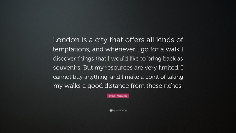 Sōseki Natsume Quote: “London is a city that offers all kinds of temptations, and whenever I go for a walk I discover things that I would like to bring back as souvenirs. But my resources are very limited. I cannot buy anything, and I make a point of taking my walks a good distance from these riches.”