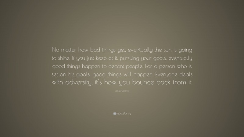 Daniel Cormier Quote: “No matter how bad things get, eventually the sun is going to shine. If you just keep at it, pursuing your goals, eventually good things happen to decent people. For a person who is set on his goals, good things will happen. Everyone deals with adversity, it’s how you bounce back from it.”