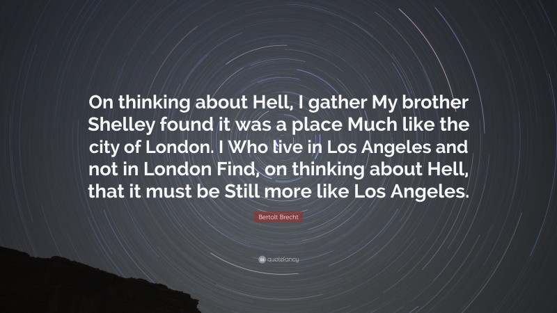 Bertolt Brecht Quote: “On thinking about Hell, I gather My brother Shelley found it was a place Much like the city of London. I Who live in Los Angeles and not in London Find, on thinking about Hell, that it must be Still more like Los Angeles.”