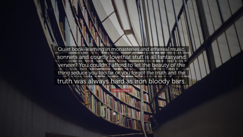 Janice Galloway Quote: “Quiet book-learning in monasteries and ethereal music, sonnets and courtly lovethat stuff is all fantasyand veneer? You couldn’t afford to let the beauty of the thing seduce you too far or you forgot the truth and the truth was always hard as iron bloody bars.”