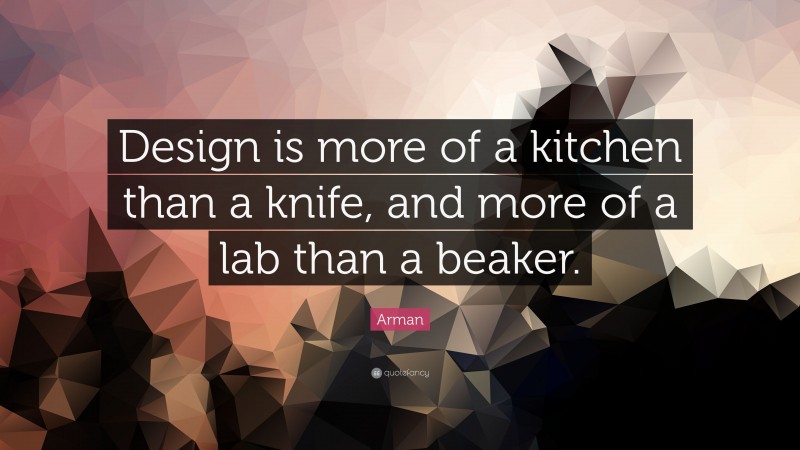 Arman Quote: “Design is more of a kitchen than a knife, and more of a lab than a beaker.”