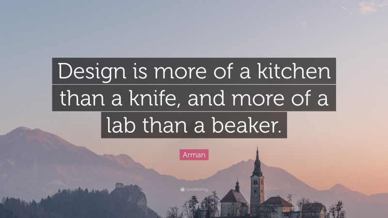 Arman Quote: “Design is more of a kitchen than a knife, and more of a lab than a beaker.”
