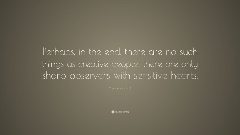 Yasmin Ahmad Quote: “Perhaps, in the end, there are no such things as creative people; there are only sharp observers with sensitive hearts.”
