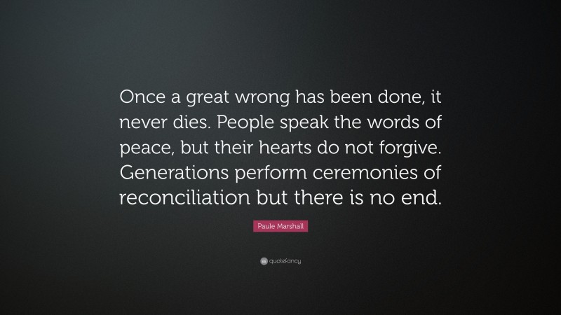 Paule Marshall Quote: “Once a great wrong has been done, it never dies. People speak the words of peace, but their hearts do not forgive. Generations perform ceremonies of reconciliation but there is no end.”