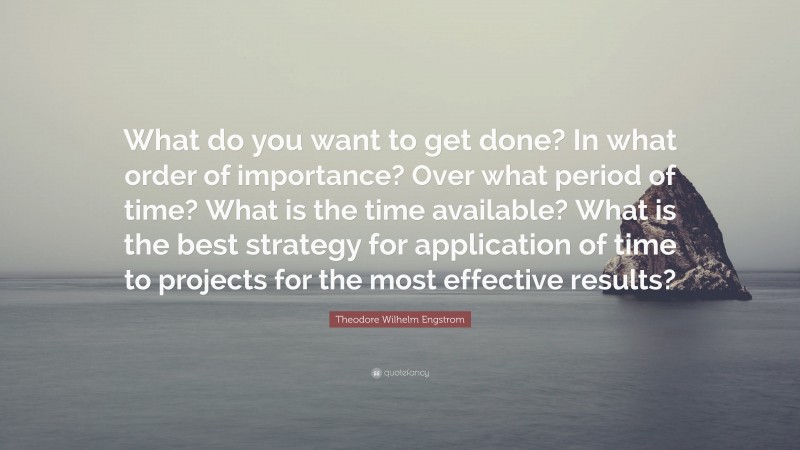 Theodore Wilhelm Engstrom Quote: “What do you want to get done? In what order of importance? Over what period of time? What is the time available? What is the best strategy for application of time to projects for the most effective results?”