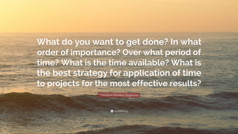 Theodore Wilhelm Engstrom Quote: “What do you want to get done? In what order of importance? Over what period of time? What is the time available? What is the best strategy for application of time to projects for the most effective results?”