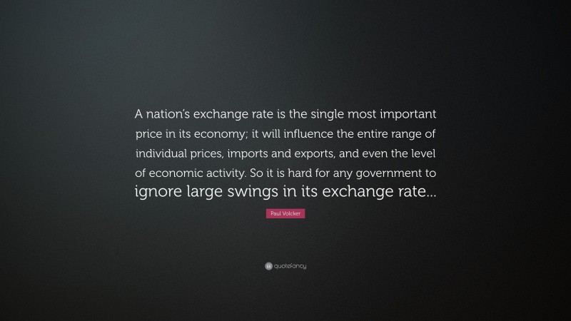 Paul Volcker Quote: “A nation’s exchange rate is the single most important price in its economy; it will influence the entire range of individual prices, imports and exports, and even the level of economic activity. So it is hard for any government to ignore large swings in its exchange rate...”
