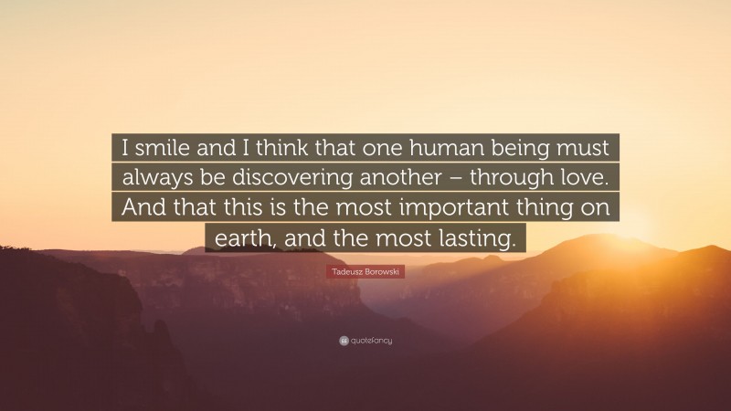 Tadeusz Borowski Quote: “I smile and I think that one human being must always be discovering another – through love. And that this is the most important thing on earth, and the most lasting.”