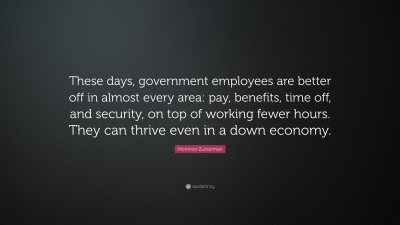 Mortimer Zuckerman Quote: “These days, government employees are better off in almost every area: pay, benefits, time off, and security, on top of working fewer hours. They can thrive even in a down economy.”
