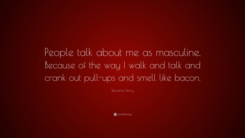 Benjamin Percy Quote: “People talk about me as masculine. Because of the way I walk and talk and crank out pull-ups and smell like bacon.”