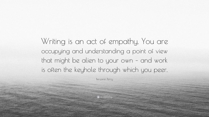 Benjamin Percy Quote: “Writing is an act of empathy. You are occupying and understanding a point of view that might be alien to your own – and work is often the keyhole through which you peer.”