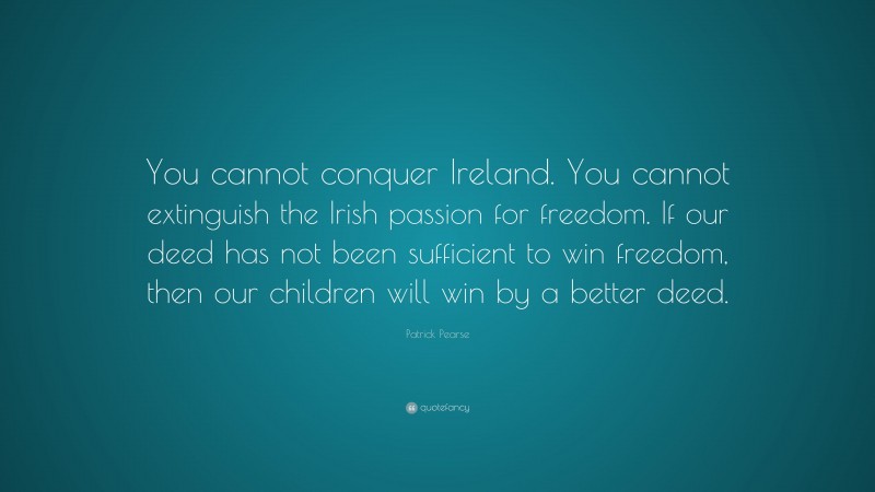 Patrick Pearse Quote: “You cannot conquer Ireland. You cannot extinguish the Irish passion for freedom. If our deed has not been sufficient to win freedom, then our children will win by a better deed.”