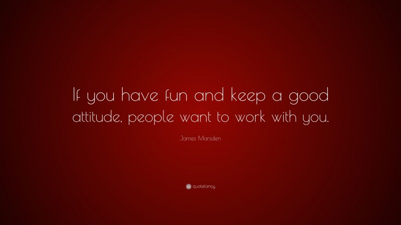 James Marsden Quote: “If you have fun and keep a good attitude, people want to work with you.”