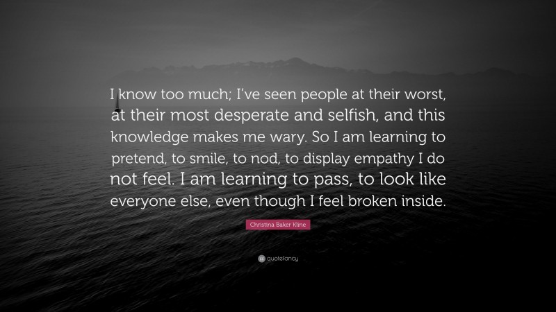 Christina Baker Kline Quote: “I know too much; I’ve seen people at their worst, at their most desperate and selfish, and this knowledge makes me wary. So I am learning to pretend, to smile, to nod, to display empathy I do not feel. I am learning to pass, to look like everyone else, even though I feel broken inside.”
