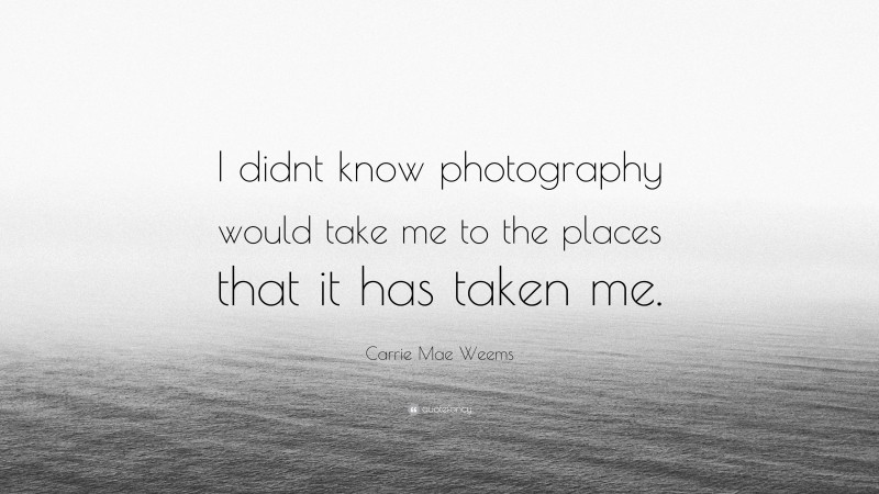 Carrie Mae Weems Quote: “I didnt know photography would take me to the places that it has taken me.”