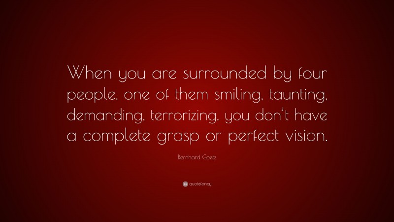 Bernhard Goetz Quote: “When you are surrounded by four people, one of them smiling, taunting, demanding, terrorizing, you don’t have a complete grasp or perfect vision.”