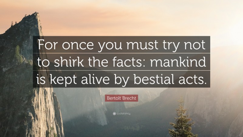 Bertolt Brecht Quote: “For once you must try not to shirk the facts: mankind is kept alive by bestial acts.”