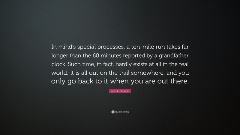 John L. Parker Jr. Quote: “In mind’s special processes, a ten-mile run takes far longer than the 60 minutes reported by a grandfather clock. Such time, in fact, hardly exists at all in the real world; it is all out on the trail somewhere, and you only go back to it when you are out there.”