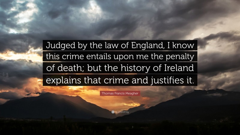 Thomas Francis Meagher Quote: “Judged by the law of England, I know this crime entails upon me the penalty of death; but the history of Ireland explains that crime and justifies it.”