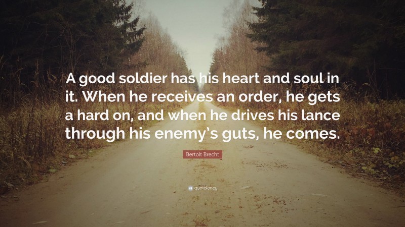 Bertolt Brecht Quote: “A good soldier has his heart and soul in it. When he receives an order, he gets a hard on, and when he drives his lance through his enemy’s guts, he comes.”