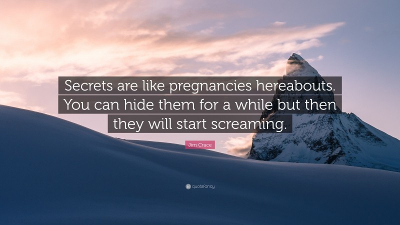 Jim Crace Quote: “Secrets are like pregnancies hereabouts. You can hide them for a while but then they will start screaming.”