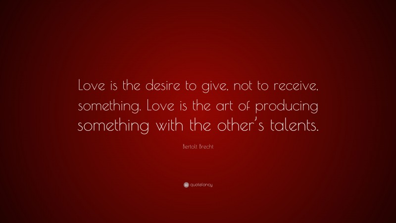 Bertolt Brecht Quote: “Love is the desire to give, not to receive, something. Love is the art of producing something with the other’s talents.”