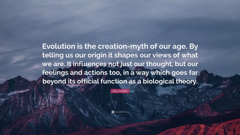 Mary Midgley Quote: “Evolution is the creation-myth of our age. By telling us our origin it shapes our views of what we are. It influences not just our thought, but our feelings and actions too, in a way which goes far beyond its official function as a biological theory.”
