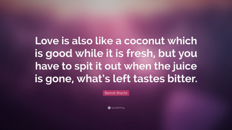 Bertolt Brecht Quote: “Love is also like a coconut which is good while it is fresh, but you have to spit it out when the juice is gone, what’s left tastes bitter.”