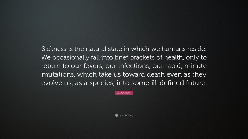 Lauren Slater Quote: “Sickness is the natural state in which we humans reside. We occasionally fall into brief brackets of health, only to return to our fevers, our infections, our rapid, minute mutations, which take us toward death even as they evolve us, as a species, into some ill-defined future.”