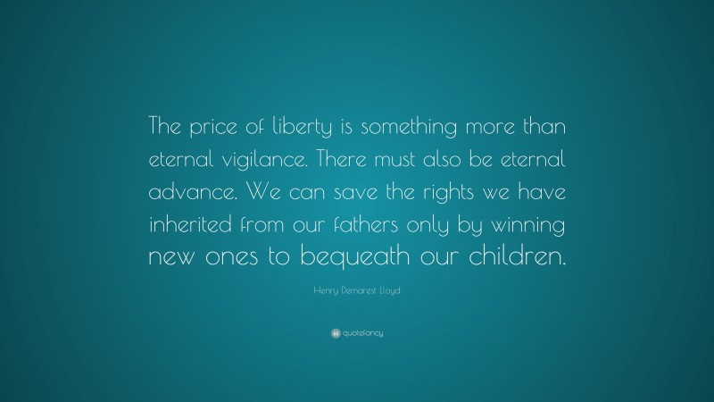 Henry Demarest Lloyd Quote: “The price of liberty is something more than eternal vigilance. There must also be eternal advance. We can save the rights we have inherited from our fathers only by winning new ones to bequeath our children.”