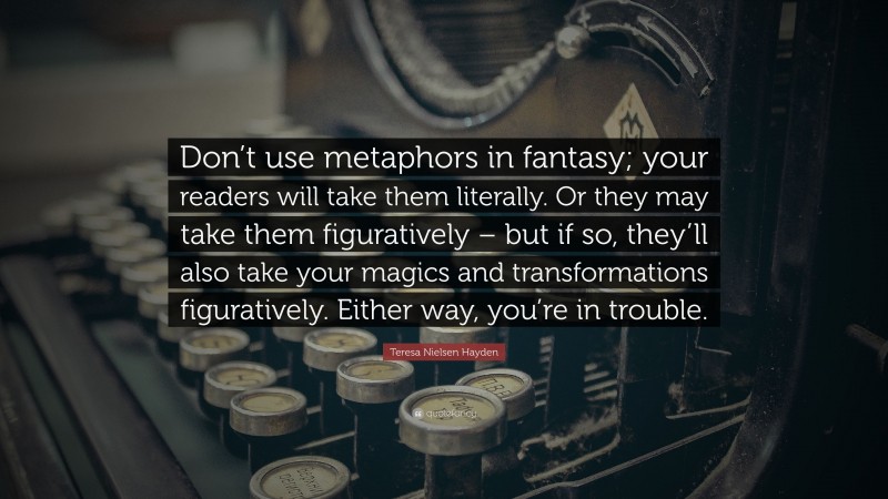 Teresa Nielsen Hayden Quote: “Don’t use metaphors in fantasy; your readers will take them literally. Or they may take them figuratively – but if so, they’ll also take your magics and transformations figuratively. Either way, you’re in trouble.”
