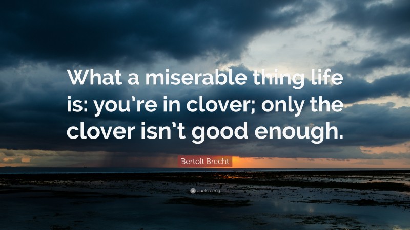 Bertolt Brecht Quote: “What a miserable thing life is: you’re in clover; only the clover isn’t good enough.”