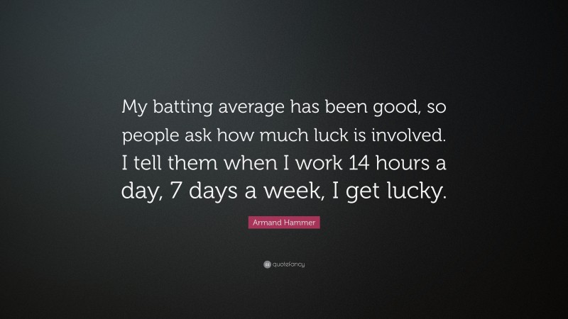 Armand Hammer Quote: “My batting average has been good, so people ask how much luck is involved. I tell them when I work 14 hours a day, 7 days a week, I get lucky.”