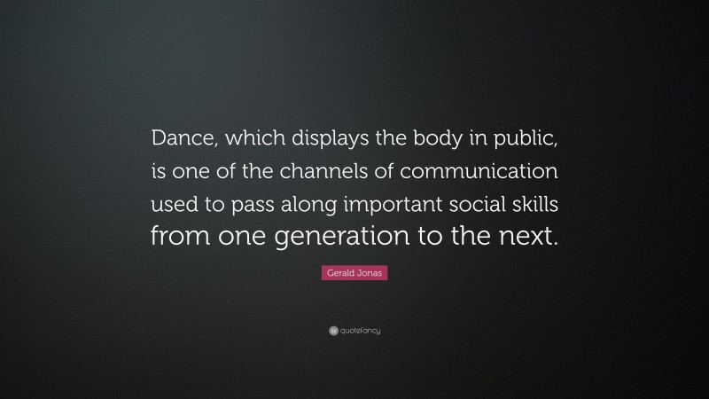 Gerald Jonas Quote: “Dance, which displays the body in public, is one of the channels of communication used to pass along important social skills from one generation to the next.”