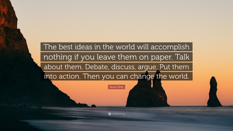 Kevin Stirtz Quote: “The best ideas in the world will accomplish nothing if you leave them on paper. Talk about them. Debate, discuss, argue. Put them into action. Then you can change the world.”