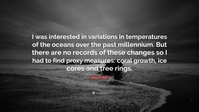 Michael E. Mann Quote: “I was interested in variations in temperatures of the oceans over the past millennium. But there are no records of these changes so I had to find proxy measures: coral growth, ice cores and tree rings.”
