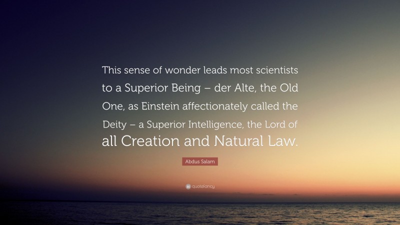 Abdus Salam Quote: “This sense of wonder leads most scientists to a Superior Being – der Alte, the Old One, as Einstein affectionately called the Deity – a Superior Intelligence, the Lord of all Creation and Natural Law.”