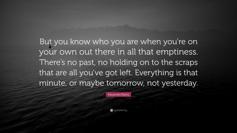 Alexandra Ripley Quote: “But you know who you are when you’re on your own out there in all that emptiness. There’s no past, no holding on to the scraps that are all you’ve got left. Everything is that minute, or maybe tomorrow, not yesterday.”