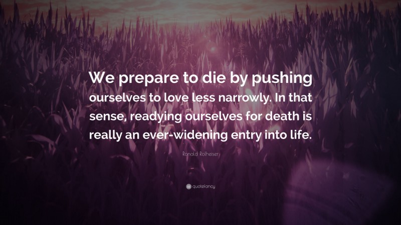 Ronald Rolheiser Quote: “We prepare to die by pushing ourselves to love less narrowly. In that sense, readying ourselves for death is really an ever-widening entry into life.”
