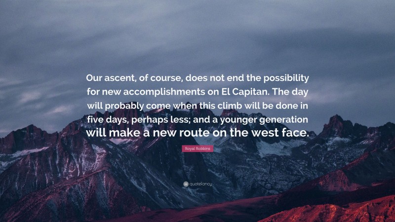 Royal Robbins Quote: “Our ascent, of course, does not end the possibility for new accomplishments on El Capitan. The day will probably come when this climb will be done in five days, perhaps less; and a younger generation will make a new route on the west face.”